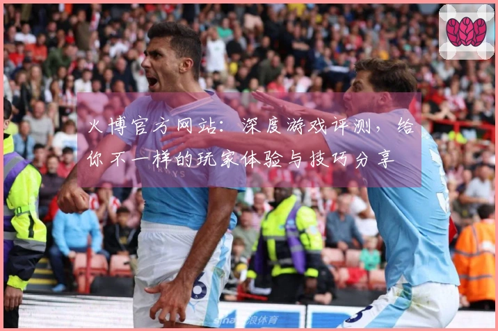火博官方网站：深度游戏评测，给你不一样的玩家体验与技巧分享