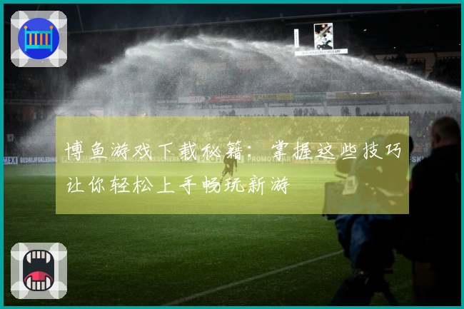 博鱼游戏下载秘籍：掌握这些技巧让你轻松上手畅玩新游