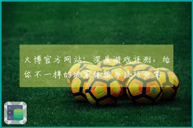 火博官方网站：深度游戏评测，给你不一样的玩家体验与技巧分享