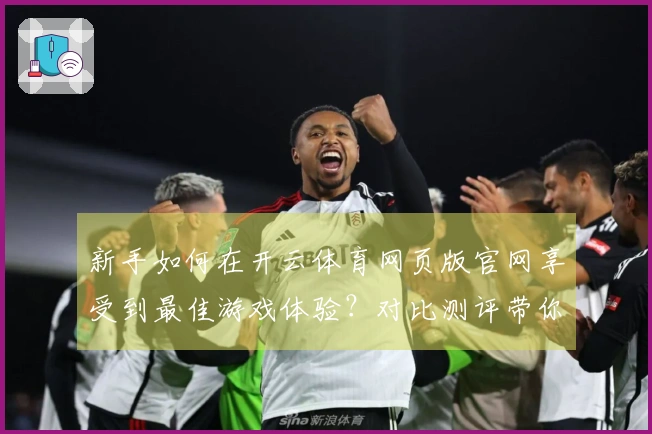 新手如何在开云体育网页版官网享受到最佳游戏体验？对比测评带你找出关键差异！